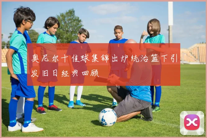 奥尼尔十佳球集锦出炉统治篮下引发旧日经典回顾