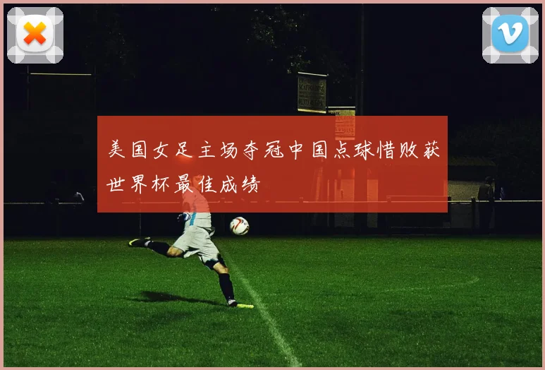 美国女足主场夺冠中国点球惜败获世界杯最佳成绩