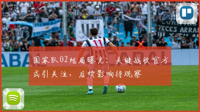 国家队02结局曝光：关键战收官方式引关注，后续影响待观察