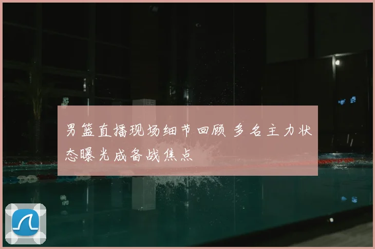 男篮直播现场细节回顾 多名主力状态曝光成备战焦点