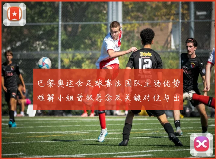 巴黎奥运会足球赛法国队主场优势难解小组晋级悬念及关键对位与出线影响
