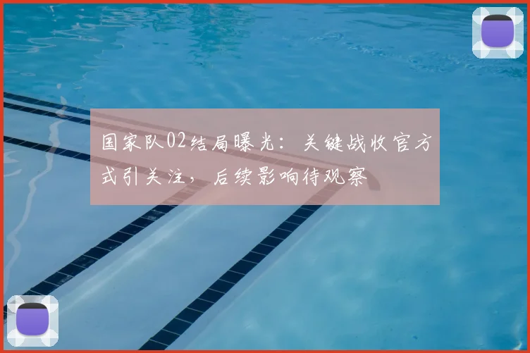 国家队02结局曝光：关键战收官方式引关注，后续影响待观察