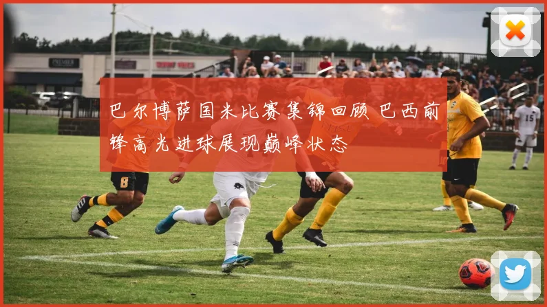 巴尔博萨国米比赛集锦回顾 巴西前锋高光进球展现巅峰状态