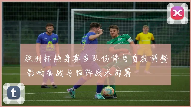 欧洲杯热身赛多队伤停与首发调整 影响备战与临阵战术部署