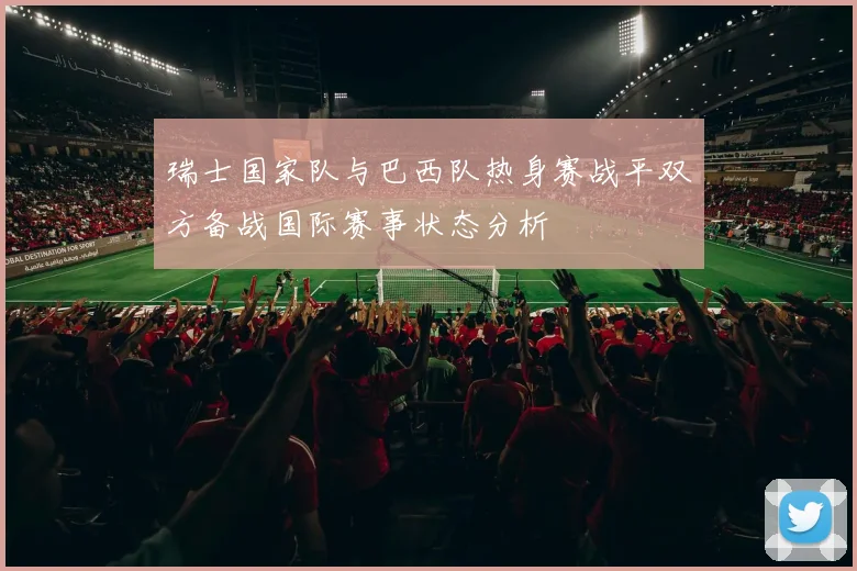 瑞士国家队与巴西队热身赛战平双方备战国际赛事状态分析