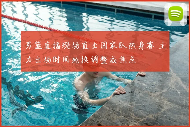 男篮直播现场直击国家队热身赛 主力出场时间轮换调整成焦点