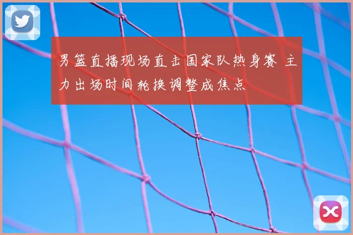 男篮直播现场直击国家队热身赛 主力出场时间轮换调整成焦点