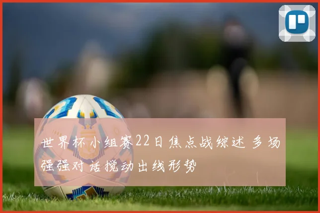 世界杯小组赛22日焦点战综述 多场强强对话搅动出线形势
