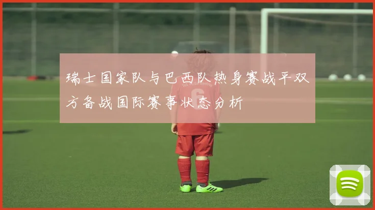 瑞士国家队与巴西队热身赛战平双方备战国际赛事状态分析