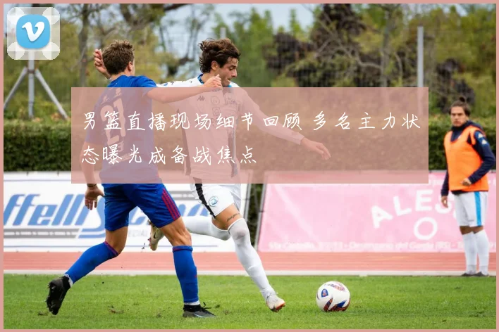 男篮直播现场细节回顾 多名主力状态曝光成备战焦点