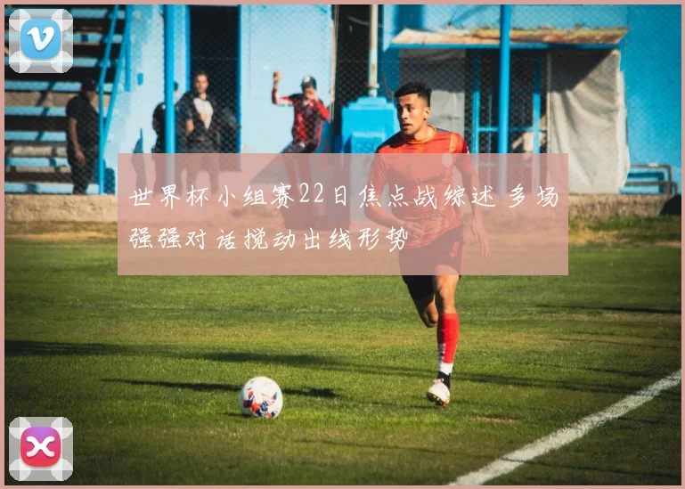 世界杯小组赛22日焦点战综述 多场强强对话搅动出线形势