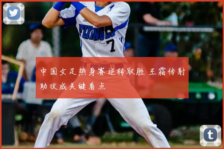 中国女足热身赛逆转取胜 王霜传射助攻成关键看点