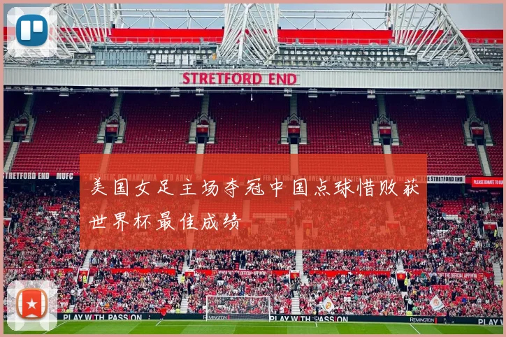 美国女足主场夺冠中国点球惜败获世界杯最佳成绩