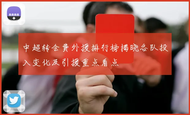 中超转会费外援排行榜揭晓各队投入变化及引援重点看点