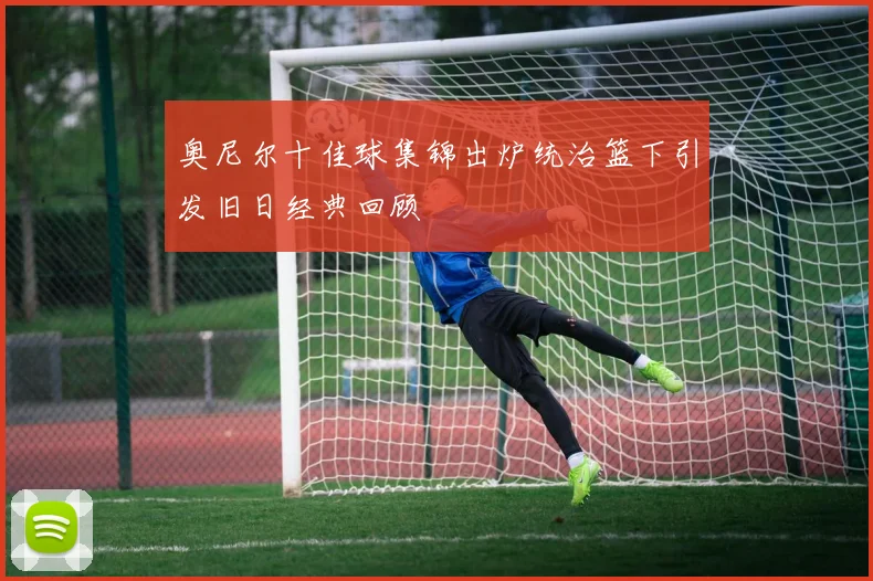 奥尼尔十佳球集锦出炉统治篮下引发旧日经典回顾