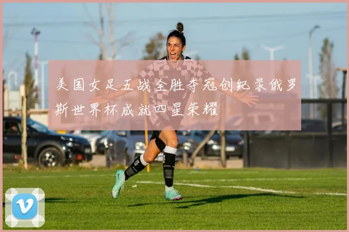 美国女足五战全胜夺冠创纪录俄罗斯世界杯成就四星荣耀