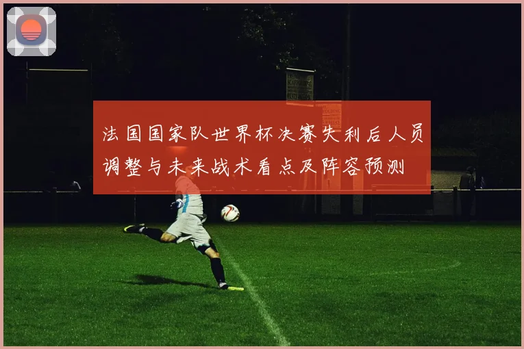 法国国家队世界杯决赛失利后人员调整与未来战术看点及阵容预测