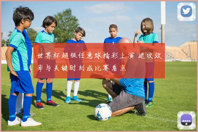 世界杯超级任意球精彩上演 进攻效率与关键时刻成比赛看点