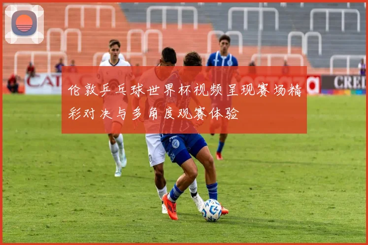 伦敦乒乓球世界杯视频呈现赛场精彩对决与多角度观赛体验