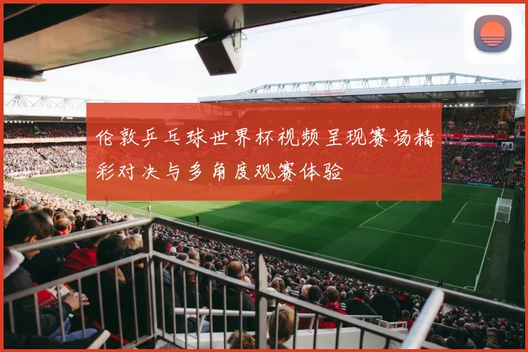 伦敦乒乓球世界杯视频呈现赛场精彩对决与多角度观赛体验