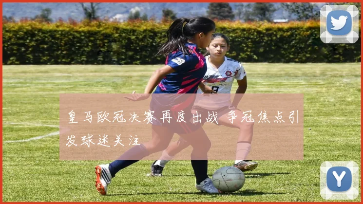 皇马欧冠决赛再度出战 争冠焦点引发球迷关注