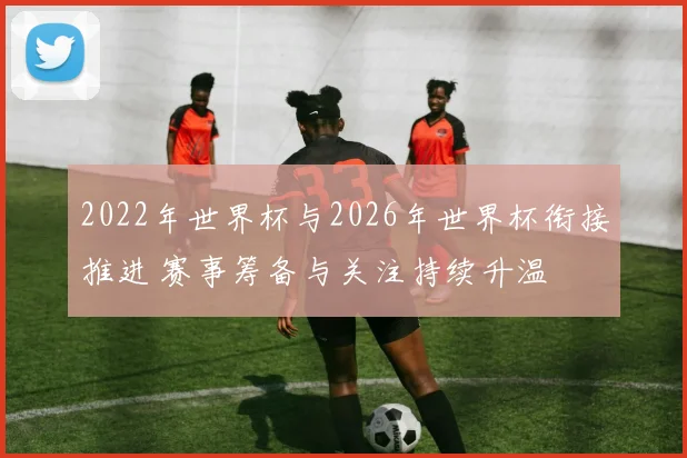 2022年世界杯与2026年世界杯衔接推进 赛事筹备与关注持续升温