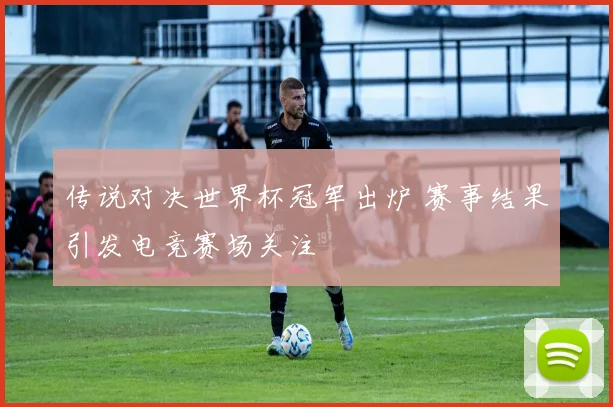 传说对决世界杯冠军出炉 赛事结果引发电竞赛场关注